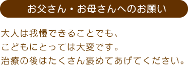 お父さん・お母さんへのお願い。大人は我慢できることでも、こどもにとっては大変です。治療の後はたくさん褒めてあげてください。