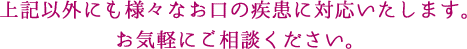 上記以外にも様々なお口の疾患に対応致します。お気軽にご相談ください。