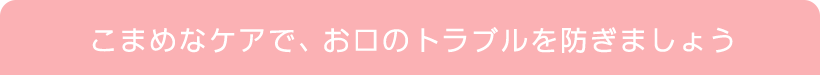 こまめなケアで、お口のトラブルを防ぎましょう