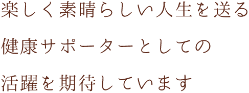 楽しく素晴らしい人生を送る健康サポーターとしての活躍を期待しています