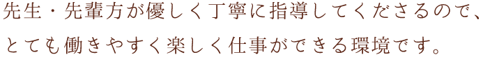 先生・先輩方が優しく丁寧に指導してくださるので、とても働きやすく楽しく仕事ができる環境です。