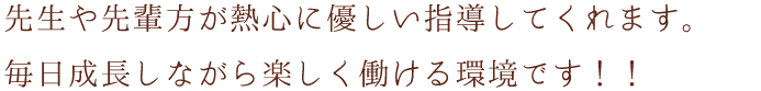 先生や先輩方が熱心に優しい指導してくれます。毎日成長しながら楽しく働ける環境です！！